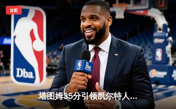 塔图姆35分引领凯尔特人大胜热火，绿军主场大捷总比分1-0领先